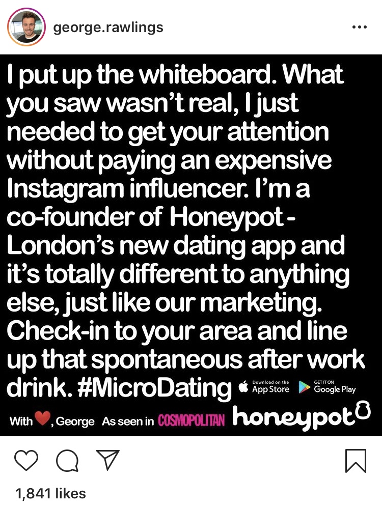 Screenshot from Instagram: George.Rawlings: I put up the whiteboard. What you saw wasn't real, I just needed to get your attention without paying an expensive Instagram influencer. I'm a co-founder of Honeypot - London's new dating app and it's totally different to anything else, just like our marketing.Check-in to your area and line up that spontaneous after work drink. #microDating